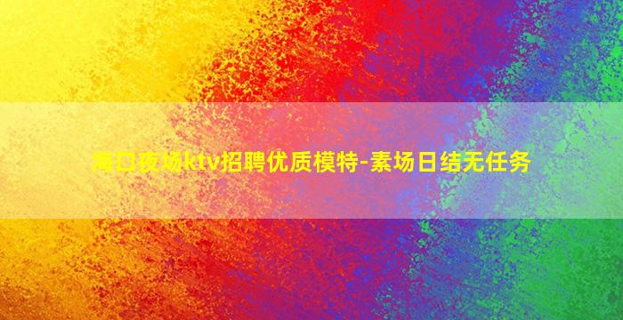 海口夜场ktv招聘优质模特-素场日结无任务